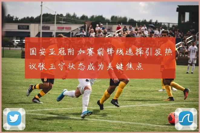 国安亚冠附加赛前锋线选择引发热议张玉宁状态成为关键焦点