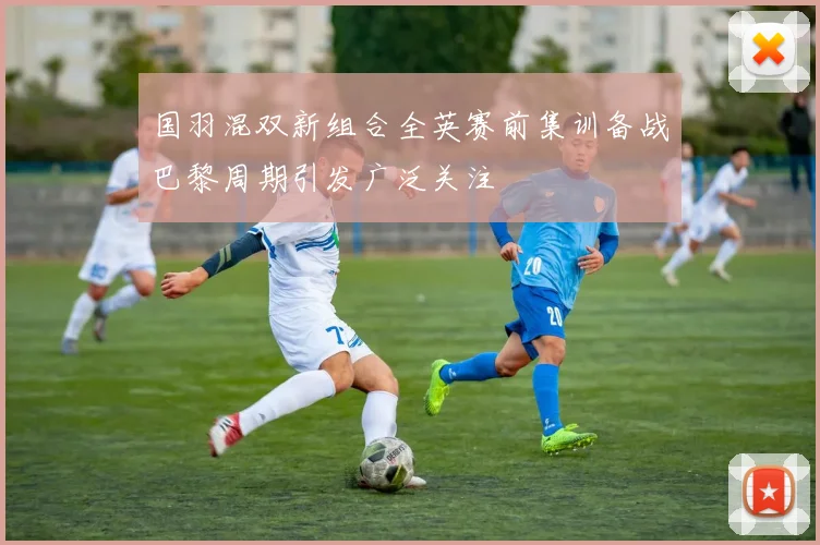 国羽混双新组合全英赛前集训备战巴黎周期引发广泛关注