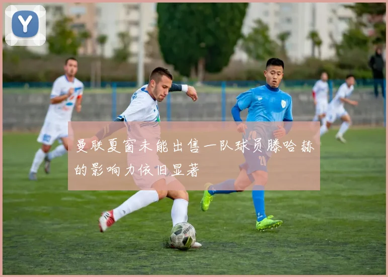 曼联夏窗未能出售一队球员滕哈赫的影响力依旧显著