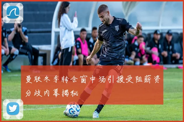 曼联冬季转会窗中场引援受阻薪资分歧内幕揭秘