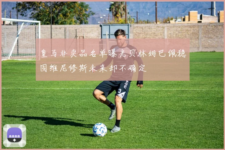 皇马非卖品名单曝光贝林姆巴佩稳固维尼修斯未来却不确定