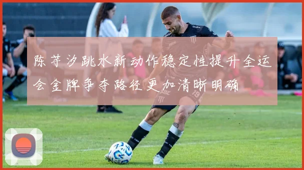 陈芋汐跳水新动作稳定性提升全运会金牌争夺路径更加清晰明确