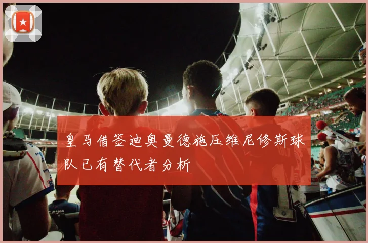 皇马借签迪奥曼德施压维尼修斯球队已有替代者分析