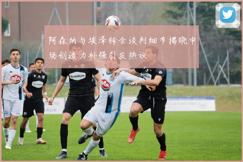 阿森纳与埃泽转会谈判细节揭晓中场创造力补强引发热议